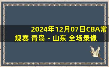 2024年12月07日CBA常规赛 青岛 - 山东 全场录像